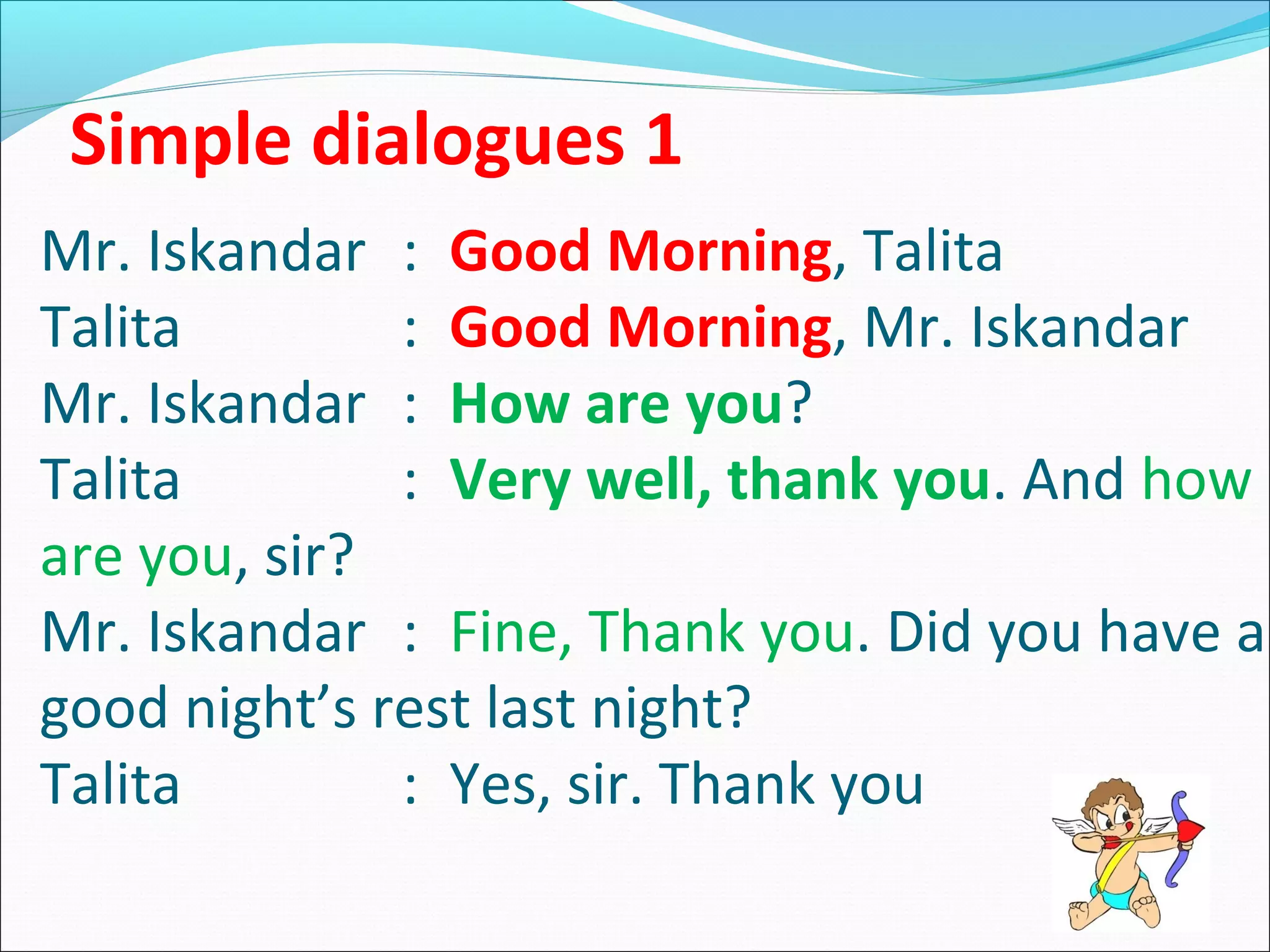Simple dialogues 1
Mr. Iskandar : Good Morning, Talita
Talita
: Good Morning, Mr. Iskandar
Mr. Iskandar : How are you?
Talita
: Very well, thank you. And how
are you, sir?
Mr. Iskandar : Fine, Thank you. Did you have a
good night’s rest last night?
Talita
: Yes, sir. Thank you

 