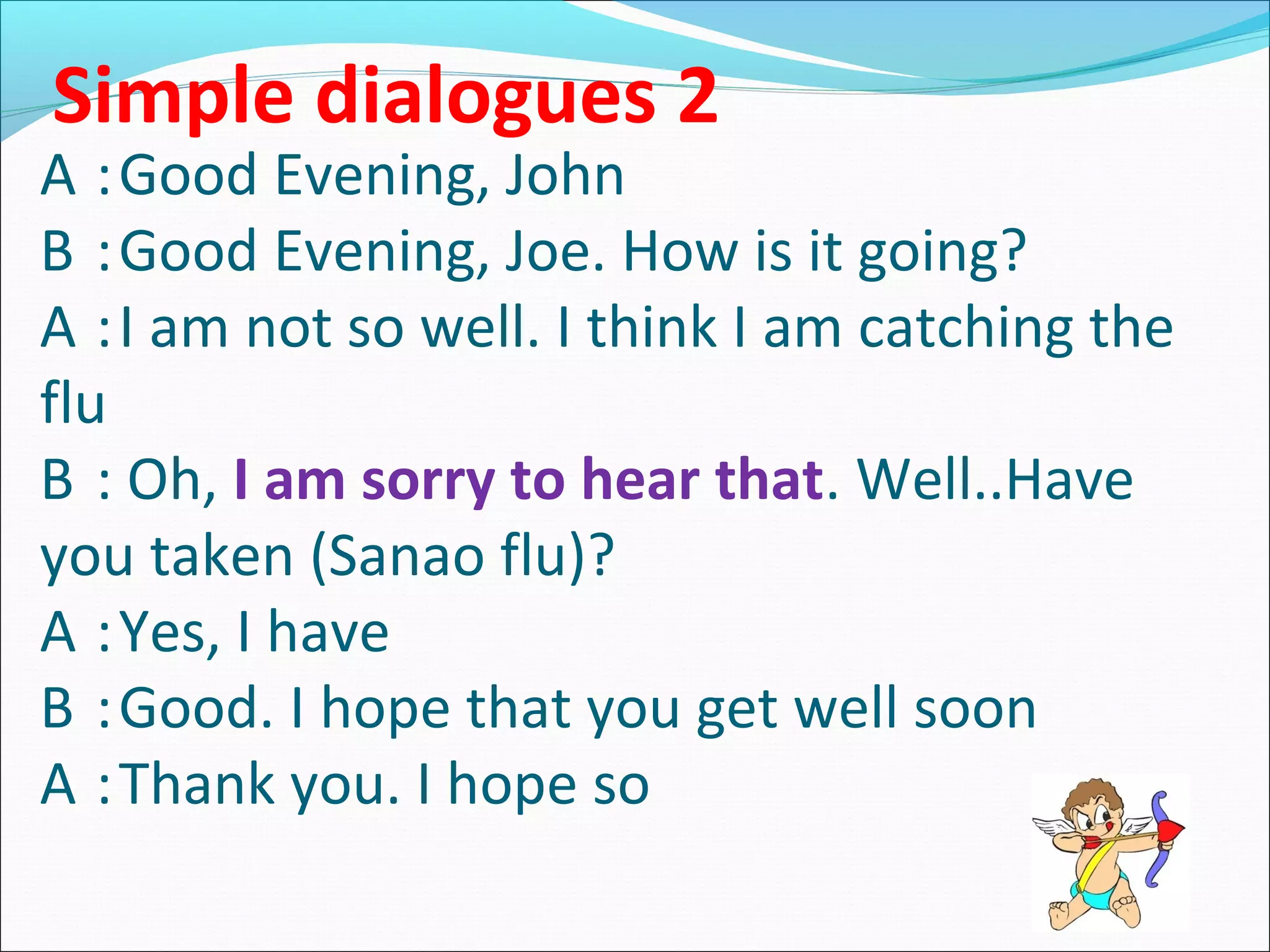 Simple dialogues 2

A :Good Evening, John
B :Good Evening, Joe. How is it going?
A :I am not so well. I think I am catching the
flu
B : Oh, I am sorry to hear that. Well..Have
you taken (Sanao flu)?
A :Yes, I have
B :Good. I hope that you get well soon
A :Thank you. I hope so

 