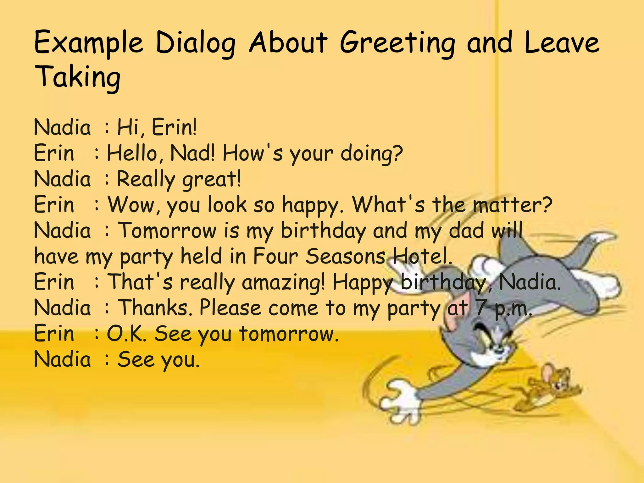 Example Dialog About Greeting and Leave
Taking
Nadia : Hi, Erin!
Erin : Hello, Nad! How's your doing?
Nadia : Really great!
Erin : Wow, you look so happy. What's the matter?
Nadia : Tomorrow is my birthday and my dad will
have my party held in Four Seasons Hotel.
Erin : That's really amazing! Happy birthday, Nadia.
Nadia : Thanks. Please come to my party at 7 p.m.
Erin : O.K. See you tomorrow.
Nadia : See you.
 