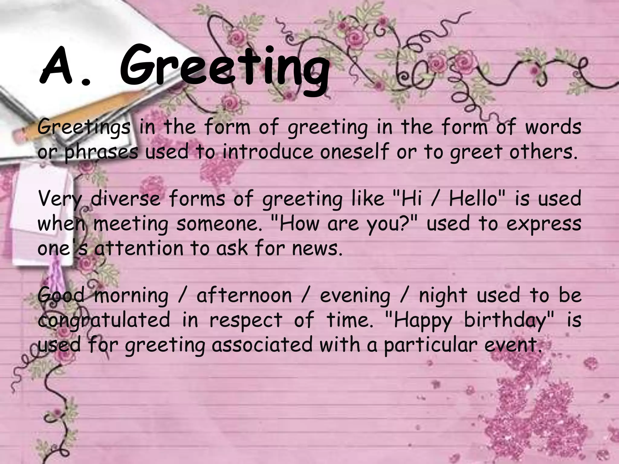 A. Greeting
Greetings in the form of greeting in the form of words
or phrases used to introduce oneself or to greet others.
Very diverse forms of greeting like "Hi / Hello" is used
when meeting someone. "How are you?" used to express
one's attention to ask for news.
Good morning / afternoon / evening / night used to be
congratulated in respect of time. "Happy birthday" is
used for greeting associated with a particular event.
 