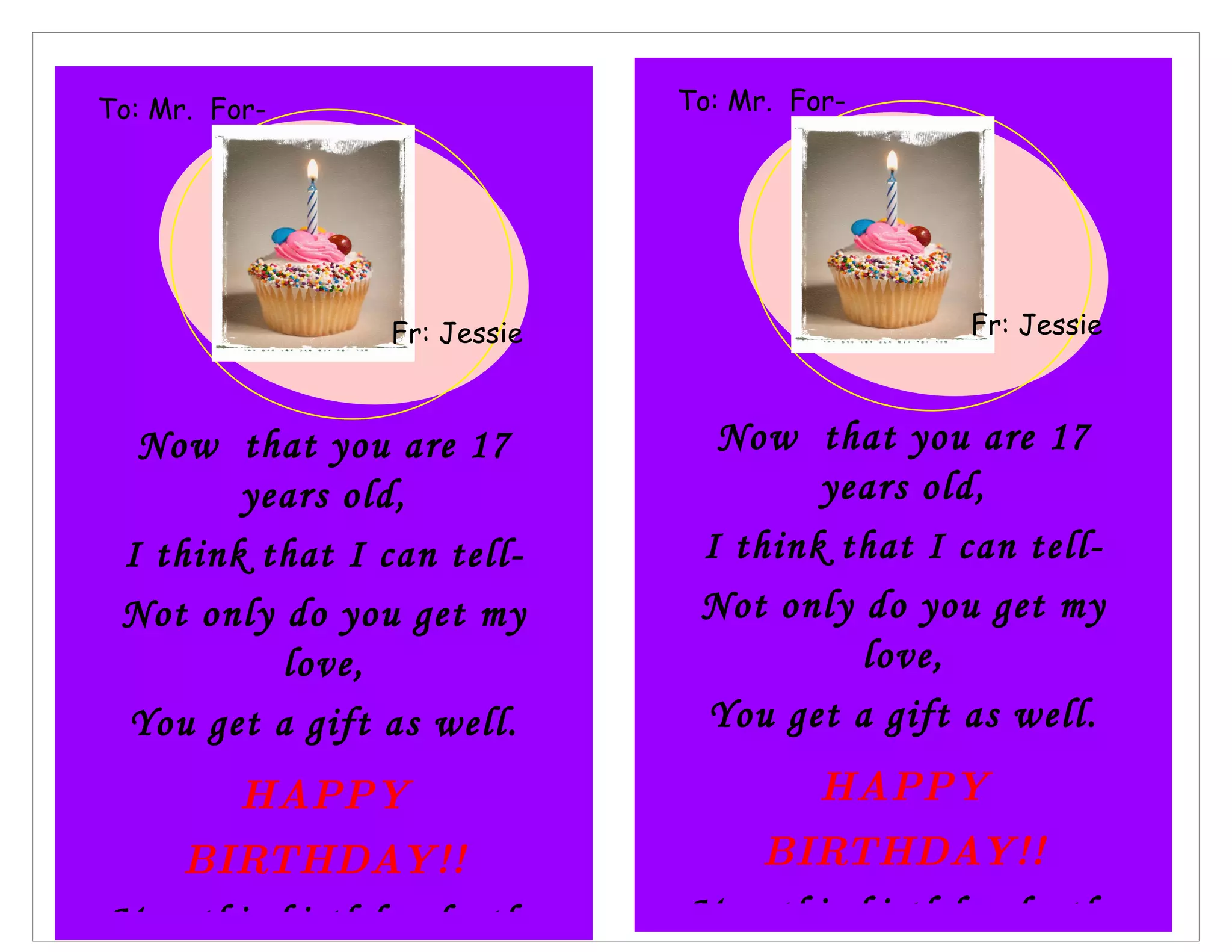 To: Jessie-
Mr. For- To: Mr. For-
Ian
Beth Ian
Fr: Monique
Jessie Fr: Jessie
Now that you are 17 Now that you are 17
years old, years old,
I think that I can tell- I think that I can tell-
Not only do you get my Not only do you get my
love, love,
You get a gift as well. You get a gift as well.
HAPPY HAPPY
BIRTHDAY!! BIRTHDAY!!
May this birthday be the May this birthday be the