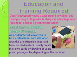 Doesn’t necessarily need a background in writing, but having strong writing skills is always an advantage when looking for a job as a greeting card writer. Art skills are extremely important  because card makers usually create their own cards by drawing or using posed photographs, depending on the occasion. An art degree will allow you to be a professional card designer. 