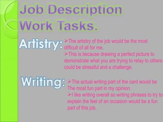 The artistry of the job would be the most difficult of all for me. This is because drawing a perfect picture to demonstrate what you are trying to relay to others could be stressful and a challenge. The actual writing part of the card would be  The most fun part in my opinion. I like writing overall so writing phrases to try to  explain the feel of an occasion would be a fun part of this job. 
