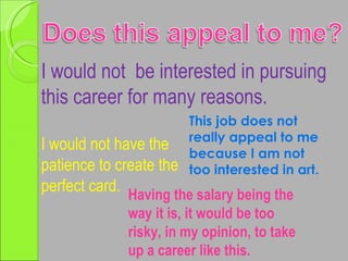I would not  be interested in pursuing this career for many reasons. This job does not really appeal to me because I am not too interested in art. I would not have the patience to create the perfect card. Having the salary being the way it is, it would be too risky, in my opinion, to take up a career like this. 