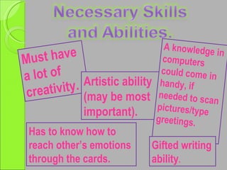 Must have a lot of  creativity. Artistic ability (may be most important). Has to know how to reach other’s emotions through the cards. A knowledge in computers could come in handy, if needed to scan pictures/type greetings. Gifted writing ability . 