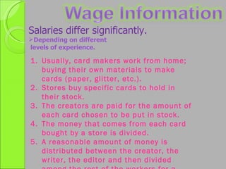 Salaries differ significantly. Depending on different levels of experience. Usually, card makers work from home; buying their own materials to make cards (paper, glitter, etc.). Stores buy specific cards to hold in their stock. The creators are paid for the amount of each card chosen to be put in stock. The money that comes from each card bought by a store is divided. A reasonable amount of money is distributed between the creator, the writer, the editor and then divided among the rest of the workers for a regular paycheck. 