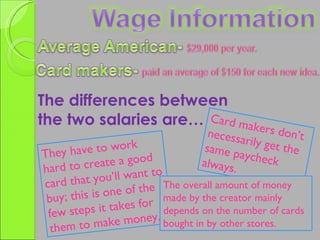 The differences between  the two salaries are… Card makers don’t necessarily get the same paycheck always. They have to work hard to create a good card that you’ll want to buy; this is one of the few steps it takes for them to make money. The overall amount of money made by the creator mainly depends on the number of cards bought in by other stores. 