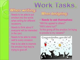 Needs to be able to put emotion into the words when writing for different occasions. Needs to think about if everyone will be interested in the card. Needs to be able to relate well to every occasion. Has to be able to express the emotion that they’re trying to give off. Needs to ask themselves: “ Will this appeal to others?” “ Will it stand out?” “ Is this giving off the emotion I’m trying to provide to my viewers?”  