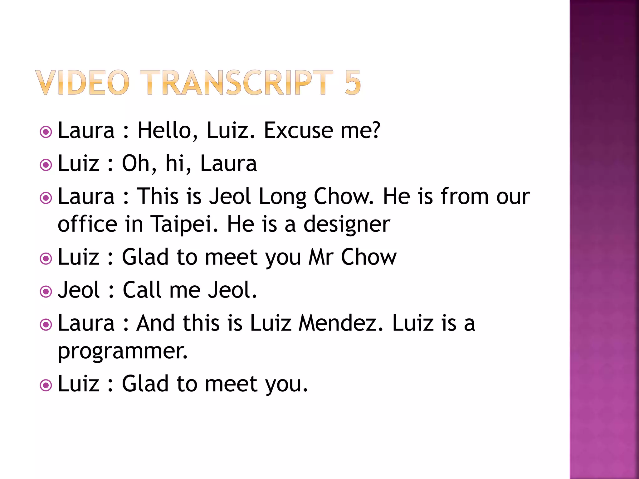  Laura : Hello, Luiz. Excuse me?
 Luiz : Oh, hi, Laura
 Laura : This is Jeol Long Chow. He is from our
office in Taipei. He is a designer
 Luiz : Glad to meet you Mr Chow
 Jeol : Call me Jeol.
 Laura : And this is Luiz Mendez. Luiz is a
programmer.
 Luiz : Glad to meet you.
 