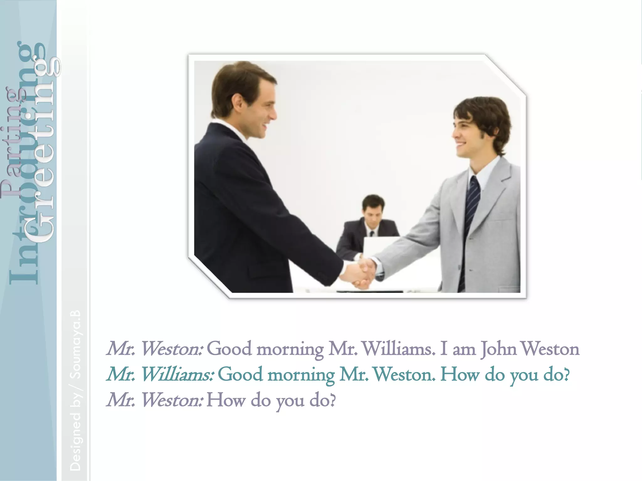 Introducing
Formal and Informal Greetings
Designed by/ Soumaya.B
Parting
Introducing
Introducing someone
Mr. Jones, may I introduce to you Mr.Williams.
IntroducingParting
Designed by/ Soumaya.B
Mr.Weston: Good morning Mr.Williams. I am JohnWeston
Mr.Williams: Good morning Mr.Weston. How do you do?
Mr.Weston: How do you do?
IntroducingParting
Designedby/Soumaya.B
 
