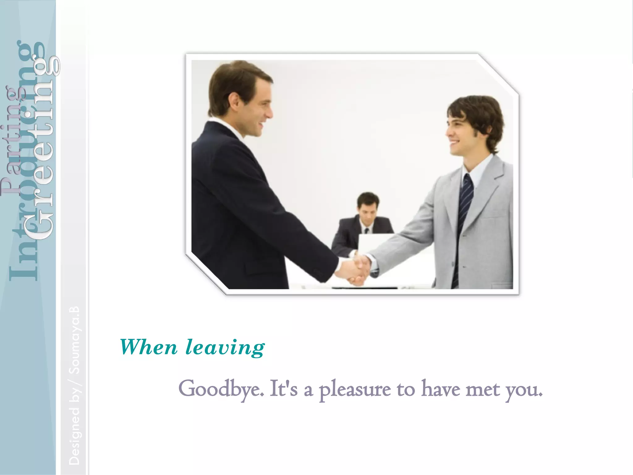 Introducing
Formal and Informal Greetings
Designed by/ Soumaya.B
Parting
Introducing
Introducing someone
Mr. Jones, may I introduce to you Mr.Williams.
IntroducingParting
Designed by/ Soumaya.B
Introducing
Goodbye. It's a pleasure to have met you.
When leaving
IntroducingParting
Designedby/Soumaya.B
 