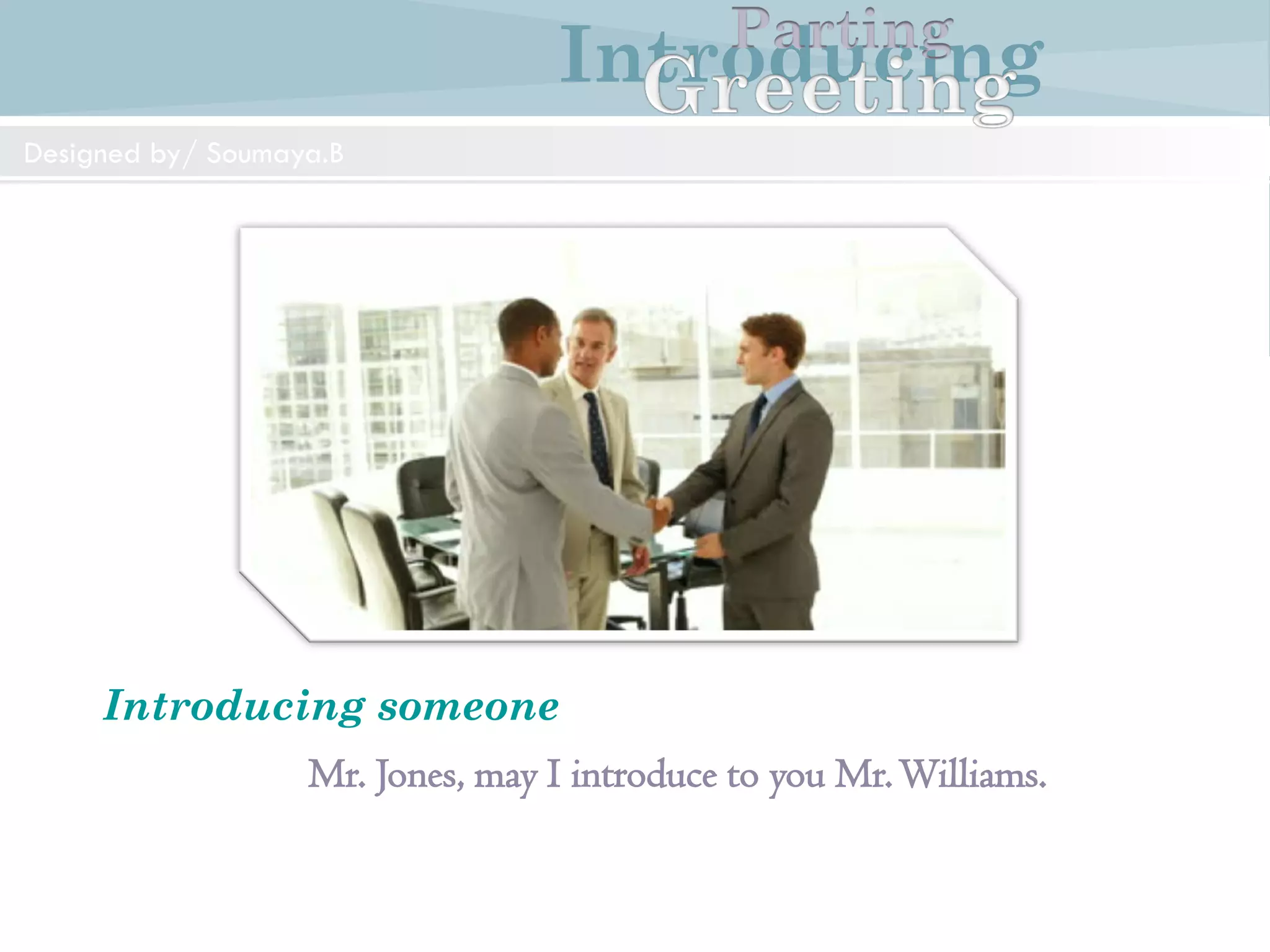 Introducing
Formal and Informal Greetings
Designed by/ Soumaya.B
Parting
Mr.Weston: Good morning Mr.Williams. I am JohnWeston
Mr.Williams: Good morning Mr.Weston. How do you do?
Mr.Weston: How do you do?
IntroducingParting
Designedby/Soumaya.B
Introducing
Introducing someone
Mr. Jones, may I introduce to you Mr.Williams.
IntroducingParting
Designed by/ Soumaya.B
 
