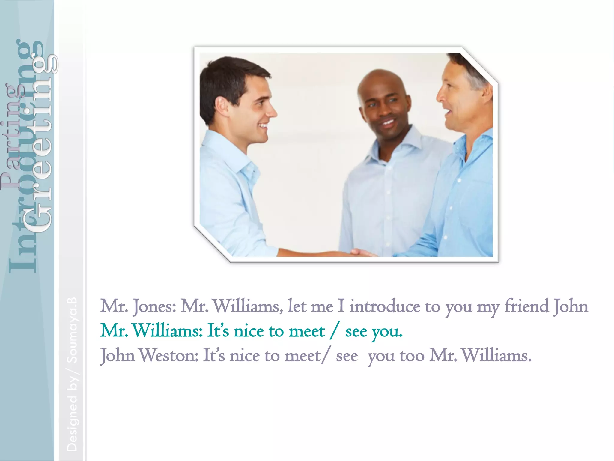 Introducing
Formal and Informal Greetings
Designed by/ Soumaya.B
Parting
Introducing
Introducing someone
Mr. Jones, may I introduce to you Mr.Williams.
IntroducingParting
Designed by/ Soumaya.B
Introducing
Mr. Jones: Mr.Williams, let me I introduce to you my friend John
Mr.Williams: It’s nice to meet / see you.
JohnWeston: It’s nice to meet/ see you too Mr.Williams.
IntroducingParting
Designedby/Soumaya.B
 