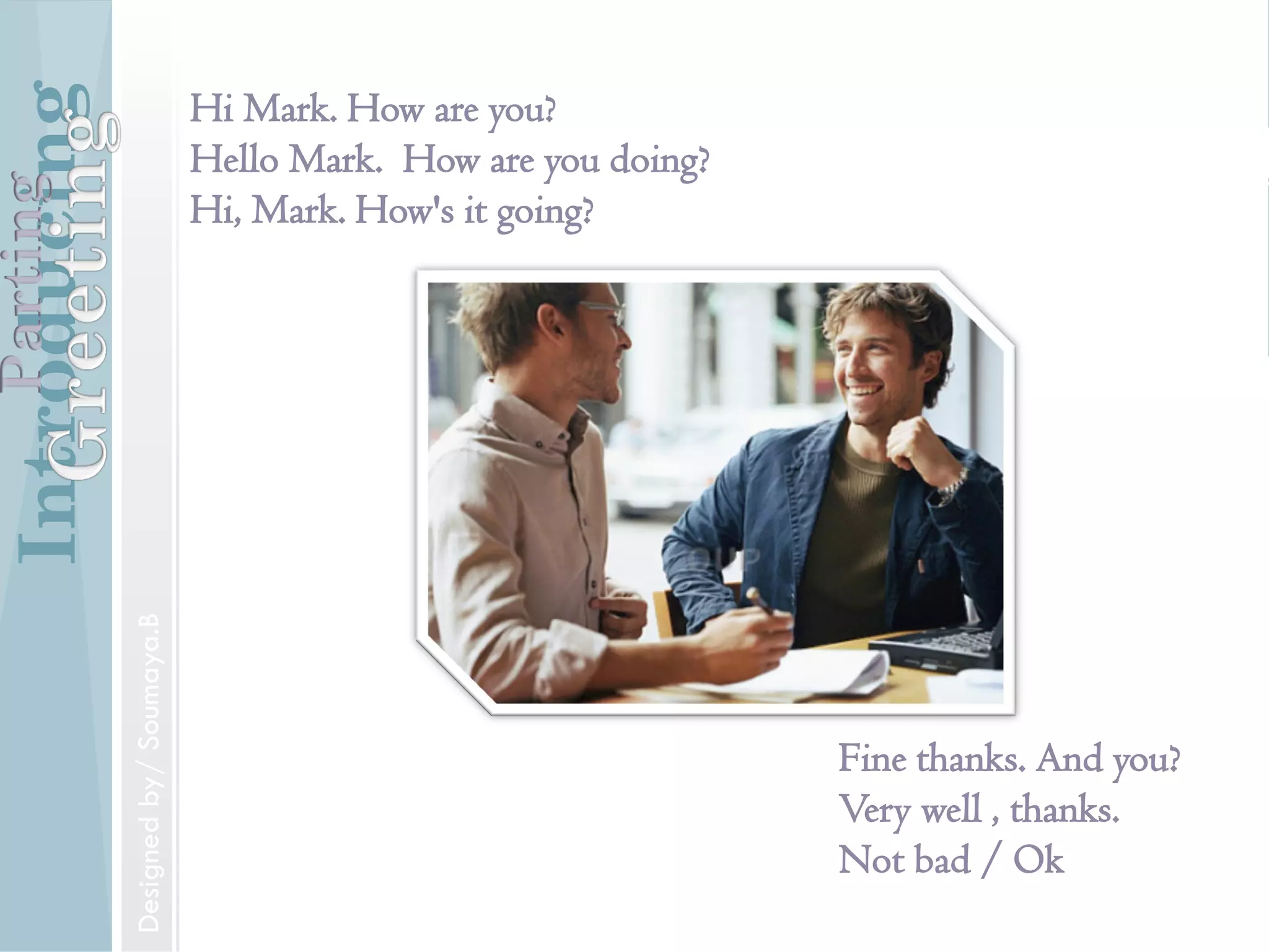 Introducing
Formal and Informal Greetings
Designed by/ Soumaya.B
Parting
Introducing
Introducing someone
Mr. Jones, may I introduce to you Mr.Williams.
IntroducingParting
Designed by/ Soumaya.B
Introducing
Hi Mark. How are you?
Hello Mark. How are you doing?
Hi, Mark. How's it going?
Fine thanks. And you?
Very well , thanks.
Not bad / Ok
IntroducingParting
Designedby/Soumaya.B
 