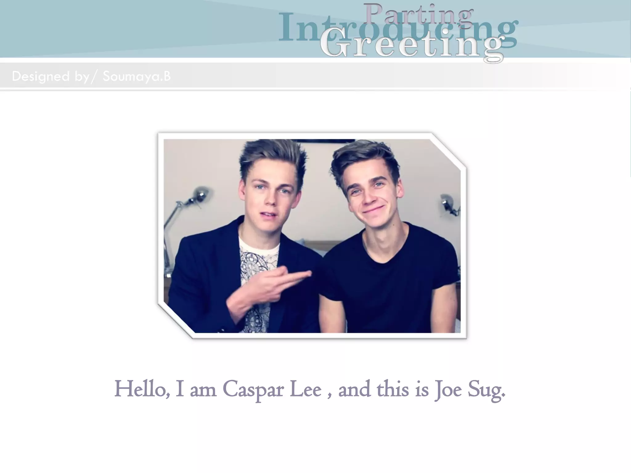 Introducing
Formal and Informal Greetings
Designed by/ Soumaya.B
Parting
Mr.Weston: Good morning Mr.Williams. I am JohnWeston
Mr.Williams: Good morning Mr.Weston. How do you do?
Mr.Weston: How do you do?
IntroducingParting
Designedby/Soumaya.B
Introducing
Hello, I am Caspar Lee , and this is Joe Sug.
IntroducingParting
Designed by/ Soumaya.B
 