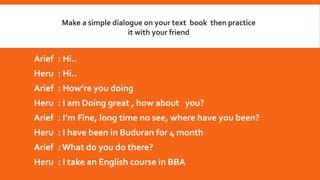 Make a simple dialogue on your text book then practice
it with your friend
Arief : Hi..
Heru : Hi..
Arief : How’re you doing
Heru : I am Doing great , how about you?
Arief : I’m Fine, long time no see, where have you been?
Heru : I have been in Buduran for 4 month
Arief : What do you do there?
Heru : I take an English course in BBA
 