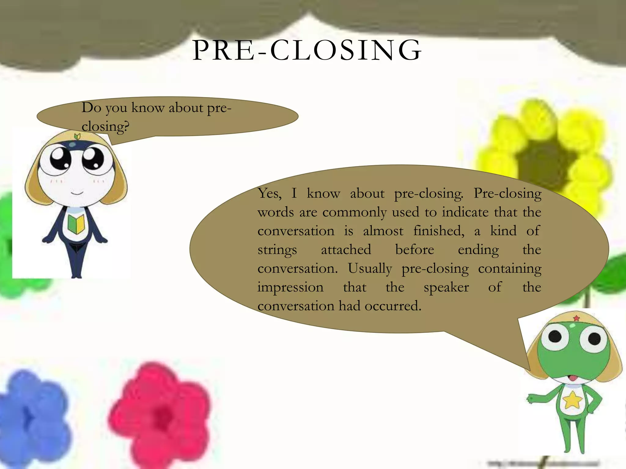 PRE-CLOSING
Do you know about pre-
closing?
Yes, I know about pre-closing. Pre-closing
words are commonly used to indicate that the
conversation is almost finished, a kind of
strings attached before ending the
conversation. Usually pre-closing containing
impression that the speaker of the
conversation had occurred.
 