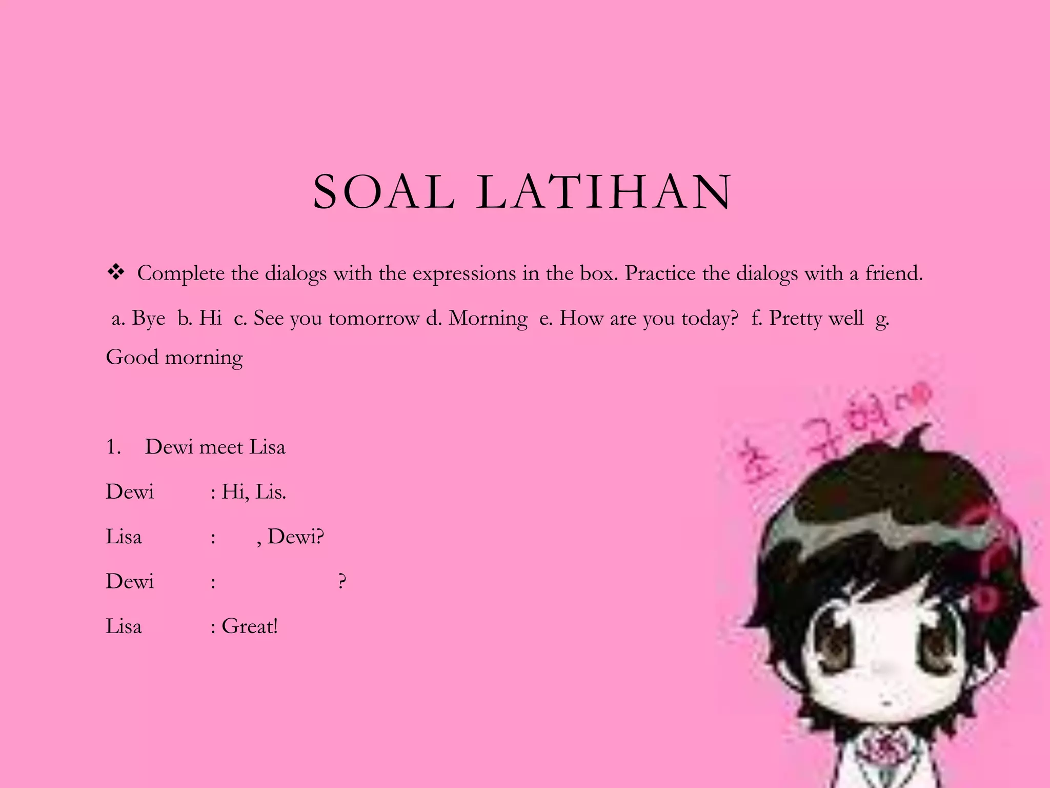 SOAL LATIHAN
 Complete the dialogs with the expressions in the box. Practice the dialogs with a friend.
a. Bye b. Hi c. See you tomorrow d. Morning e. How are you today? f. Pretty well g.
Good morning
1. Dewi meet Lisa
Dewi : Hi, Lis.
Lisa : , Dewi?
Dewi : ?
Lisa : Great!
 