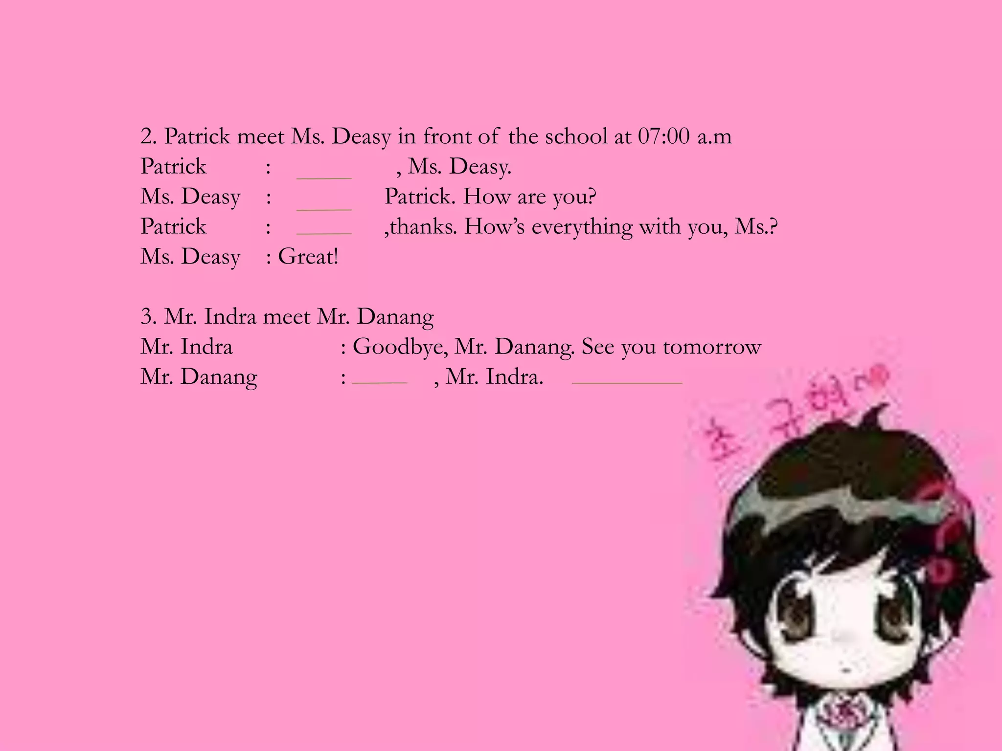 2. Patrick meet Ms. Deasy in front of the school at 07:00 a.m
Patrick : , Ms. Deasy.
Ms. Deasy : Patrick. How are you?
Patrick : ,thanks. How’s everything with you, Ms.?
Ms. Deasy : Great!
3. Mr. Indra meet Mr. Danang
Mr. Indra : Goodbye, Mr. Danang. See you tomorrow
Mr. Danang : , Mr. Indra.
 