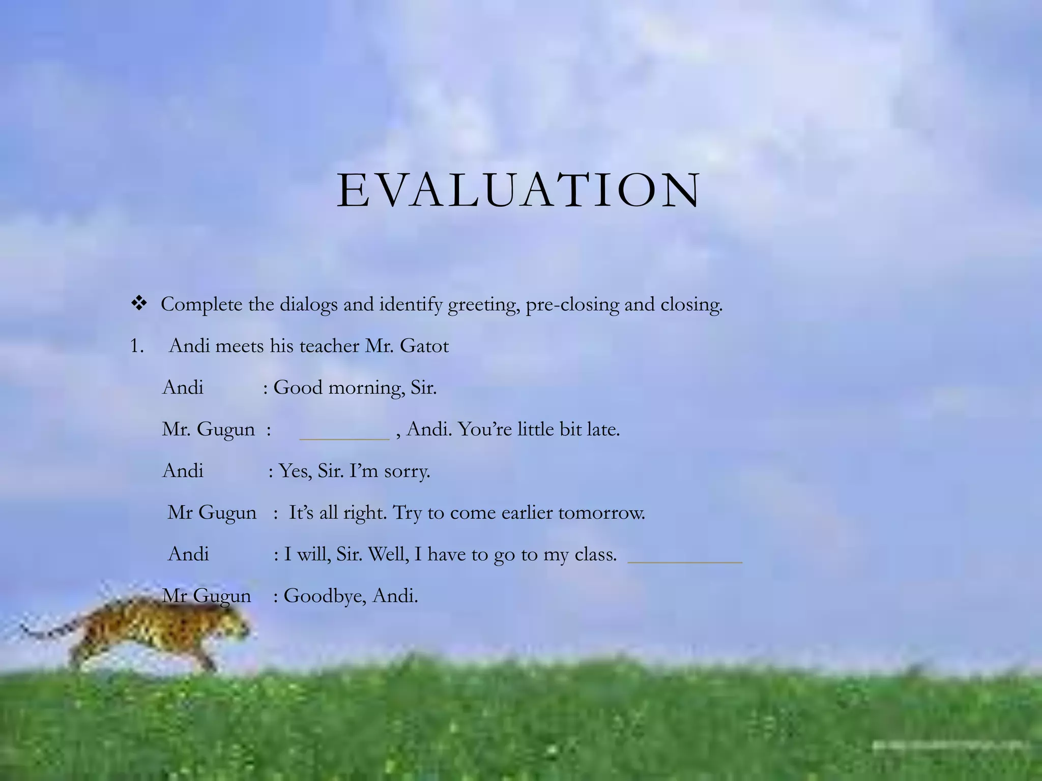 EVALUATION
 Complete the dialogs and identify greeting, pre-closing and closing.
1. Andi meets his teacher Mr. Gatot
Andi : Good morning, Sir.
Mr. Gugun : , Andi. You’re little bit late.
Andi : Yes, Sir. I’m sorry.
Mr Gugun : It’s all right. Try to come earlier tomorrow.
Andi : I will, Sir. Well, I have to go to my class.
Mr Gugun : Goodbye, Andi.
 
