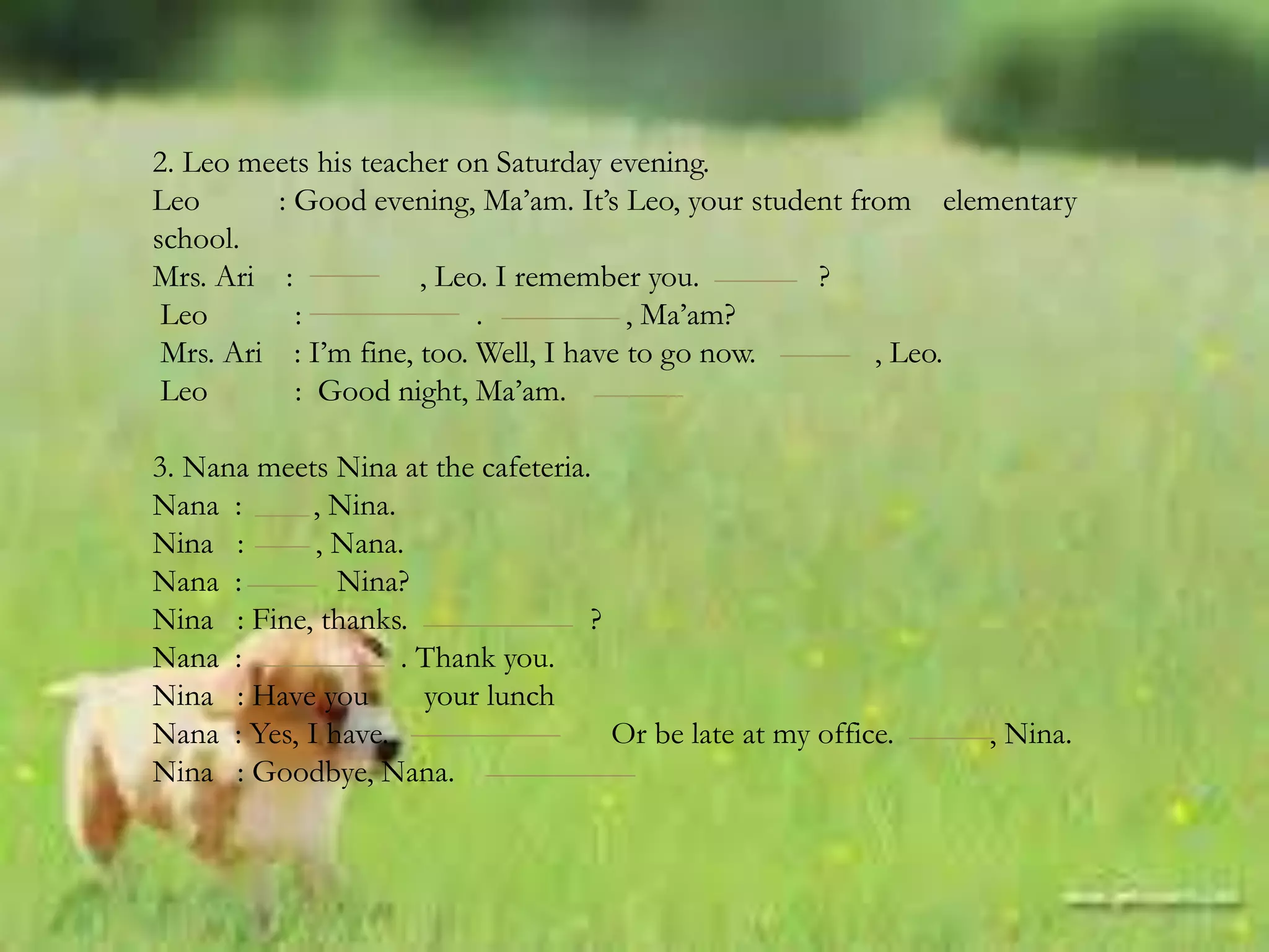 2. Leo meets his teacher on Saturday evening.
Leo : Good evening, Ma’am. It’s Leo, your student from elementary
school.
Mrs. Ari : , Leo. I remember you. ?
Leo : . , Ma’am?
Mrs. Ari : I’m fine, too. Well, I have to go now. , Leo.
Leo : Good night, Ma’am.
3. Nana meets Nina at the cafeteria.
Nana : , Nina.
Nina : , Nana.
Nana : Nina?
Nina : Fine, thanks. ?
Nana : . Thank you.
Nina : Have you your lunch
Nana : Yes, I have. Or be late at my office. , Nina.
Nina : Goodbye, Nana.
 