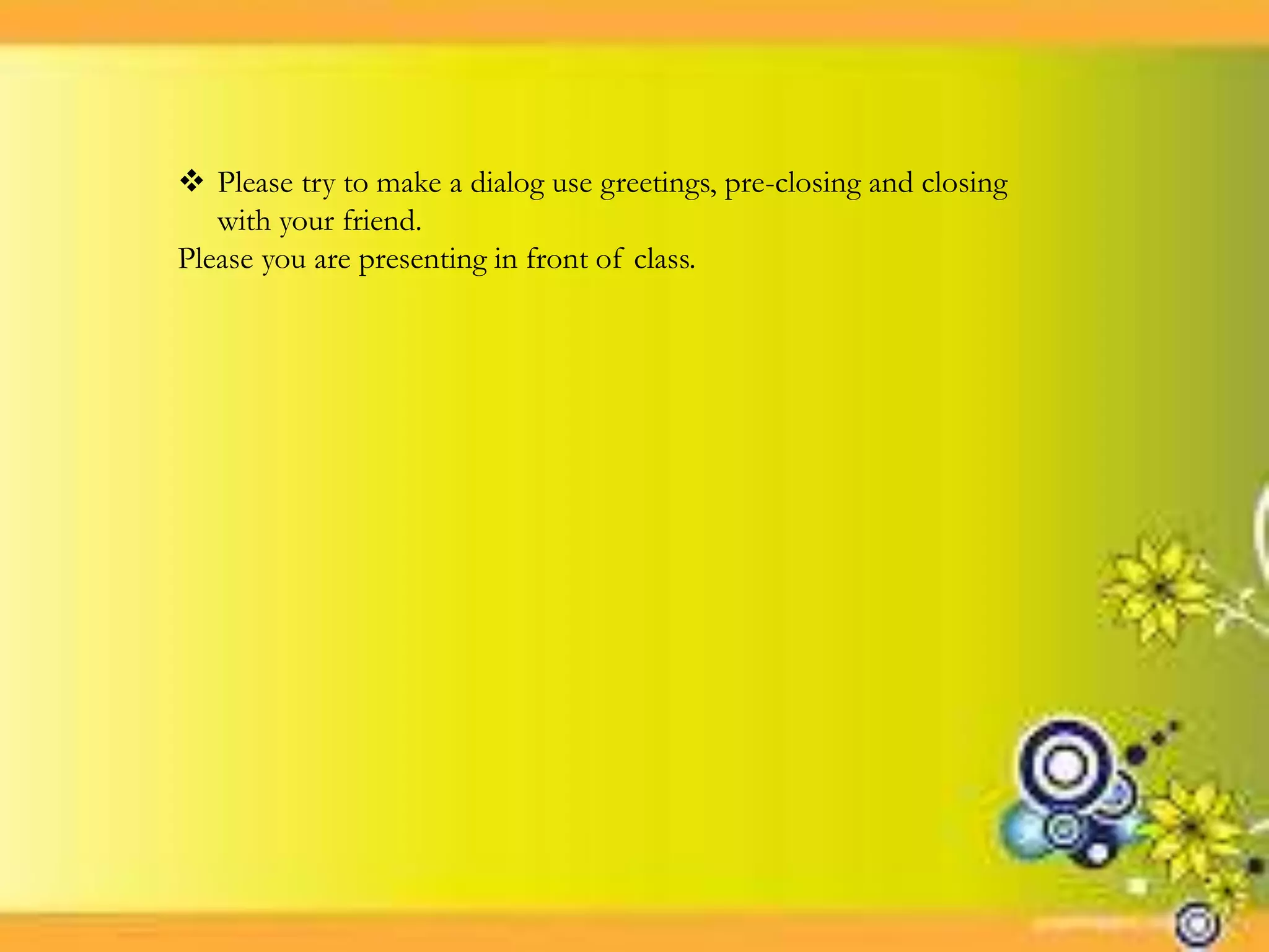  Please try to make a dialog use greetings, pre-closing and closing
with your friend.
Please you are presenting in front of class.
 
