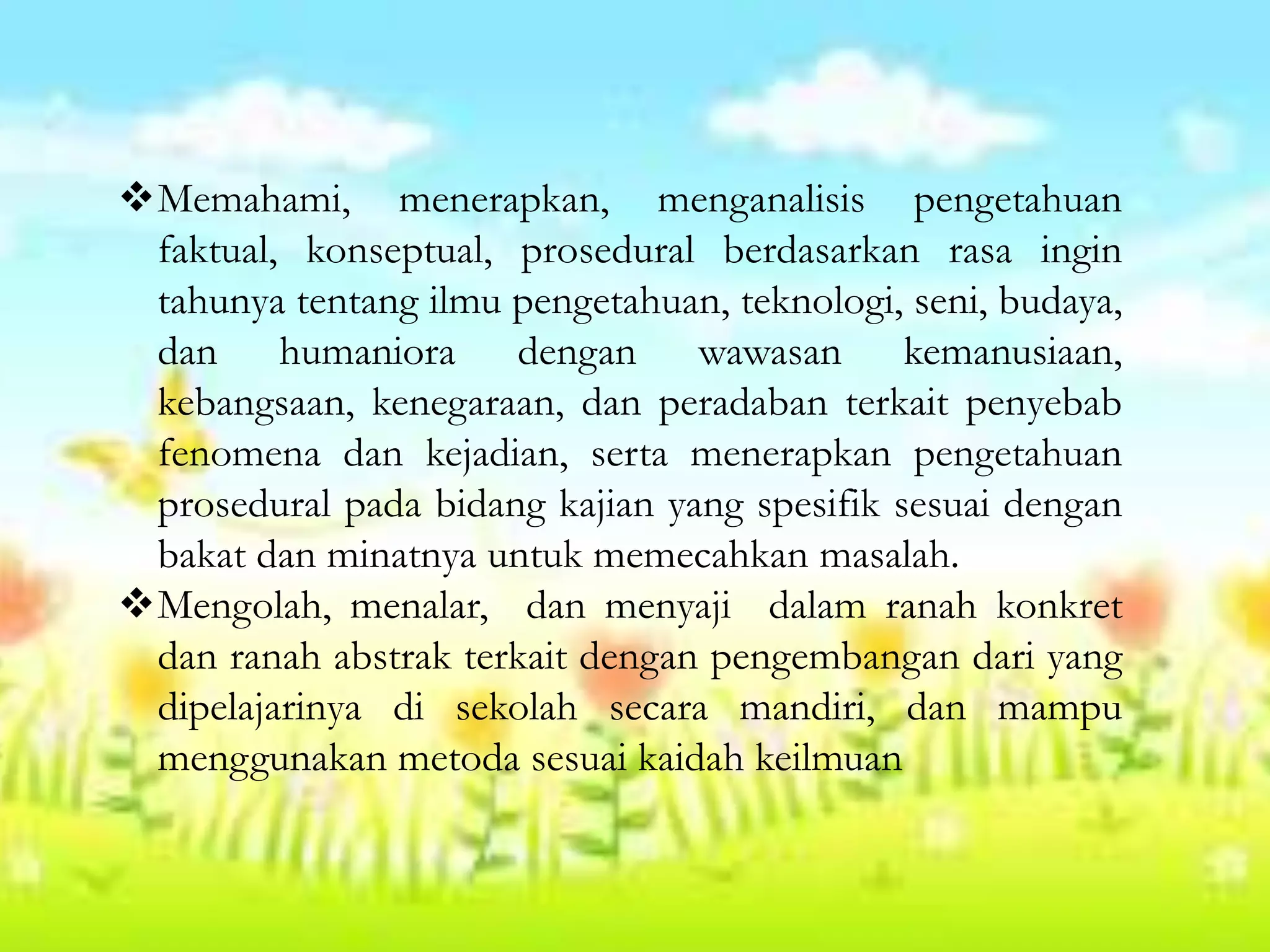 Memahami, menerapkan, menganalisis pengetahuan
faktual, konseptual, prosedural berdasarkan rasa ingin
tahunya tentang ilmu pengetahuan, teknologi, seni, budaya,
dan humaniora dengan wawasan kemanusiaan,
kebangsaan, kenegaraan, dan peradaban terkait penyebab
fenomena dan kejadian, serta menerapkan pengetahuan
prosedural pada bidang kajian yang spesifik sesuai dengan
bakat dan minatnya untuk memecahkan masalah.
Mengolah, menalar, dan menyaji dalam ranah konkret
dan ranah abstrak terkait dengan pengembangan dari yang
dipelajarinya di sekolah secara mandiri, dan mampu
menggunakan metoda sesuai kaidah keilmuan
 