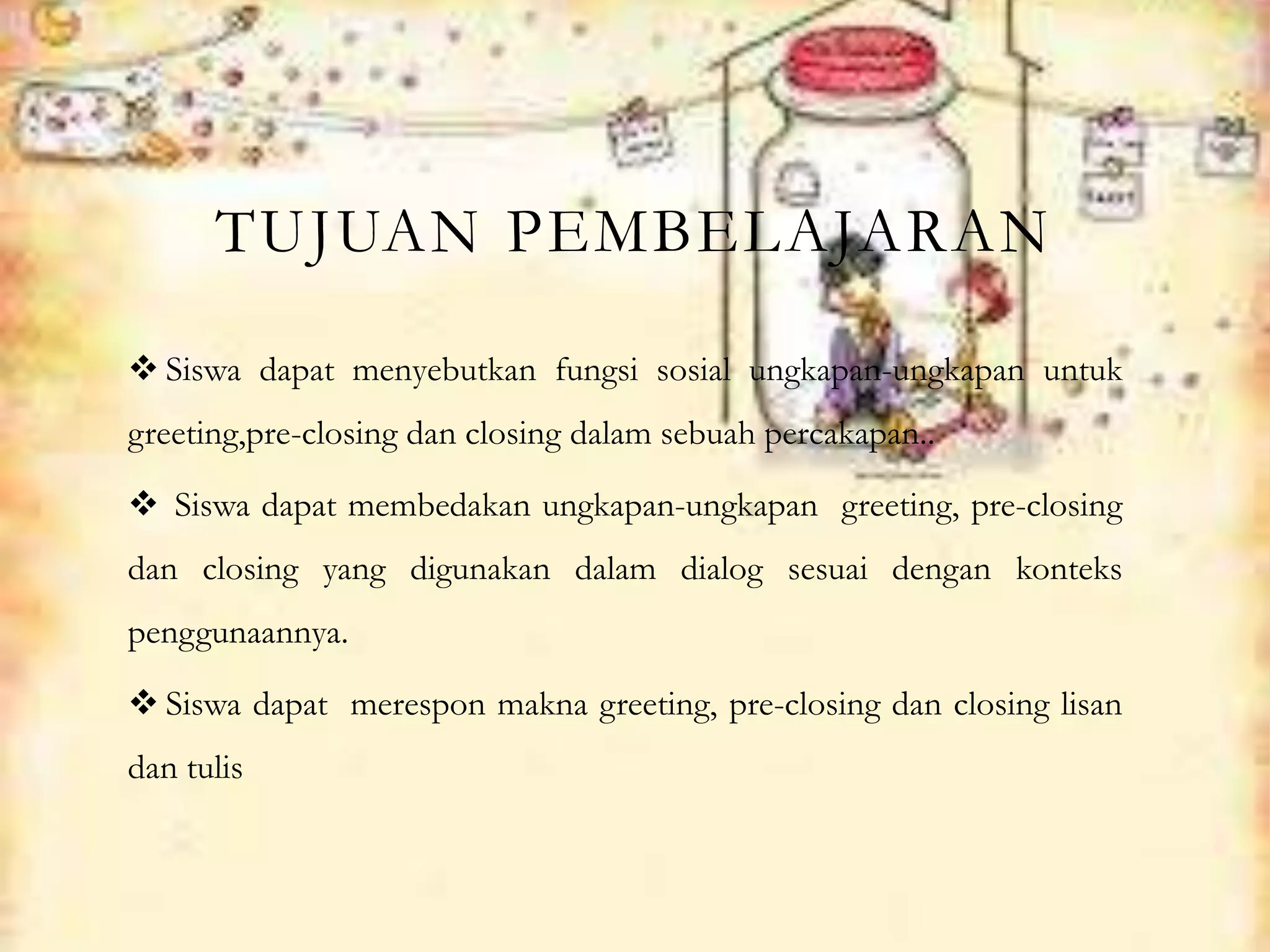 TUJUAN PEMBELAJARAN
 Siswa dapat menyebutkan fungsi sosial ungkapan-ungkapan untuk
greeting,pre-closing dan closing dalam sebuah percakapan..
 Siswa dapat membedakan ungkapan-ungkapan greeting, pre-closing
dan closing yang digunakan dalam dialog sesuai dengan konteks
penggunaannya.
 Siswa dapat merespon makna greeting, pre-closing dan closing lisan
dan tulis
 