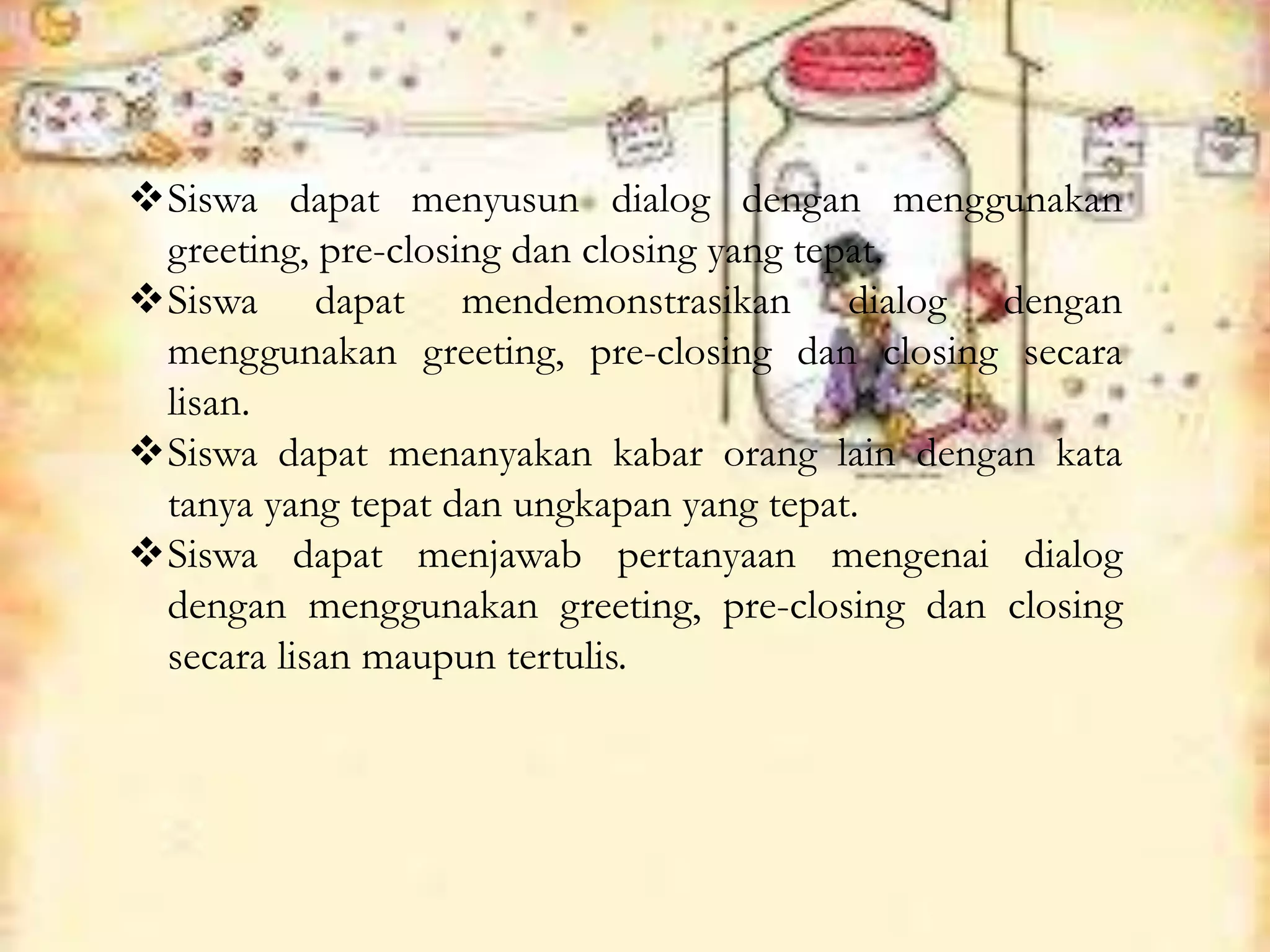 Siswa dapat menyusun dialog dengan menggunakan
greeting, pre-closing dan closing yang tepat.
Siswa dapat mendemonstrasikan dialog dengan
menggunakan greeting, pre-closing dan closing secara
lisan.
Siswa dapat menanyakan kabar orang lain dengan kata
tanya yang tepat dan ungkapan yang tepat.
Siswa dapat menjawab pertanyaan mengenai dialog
dengan menggunakan greeting, pre-closing dan closing
secara lisan maupun tertulis.
 