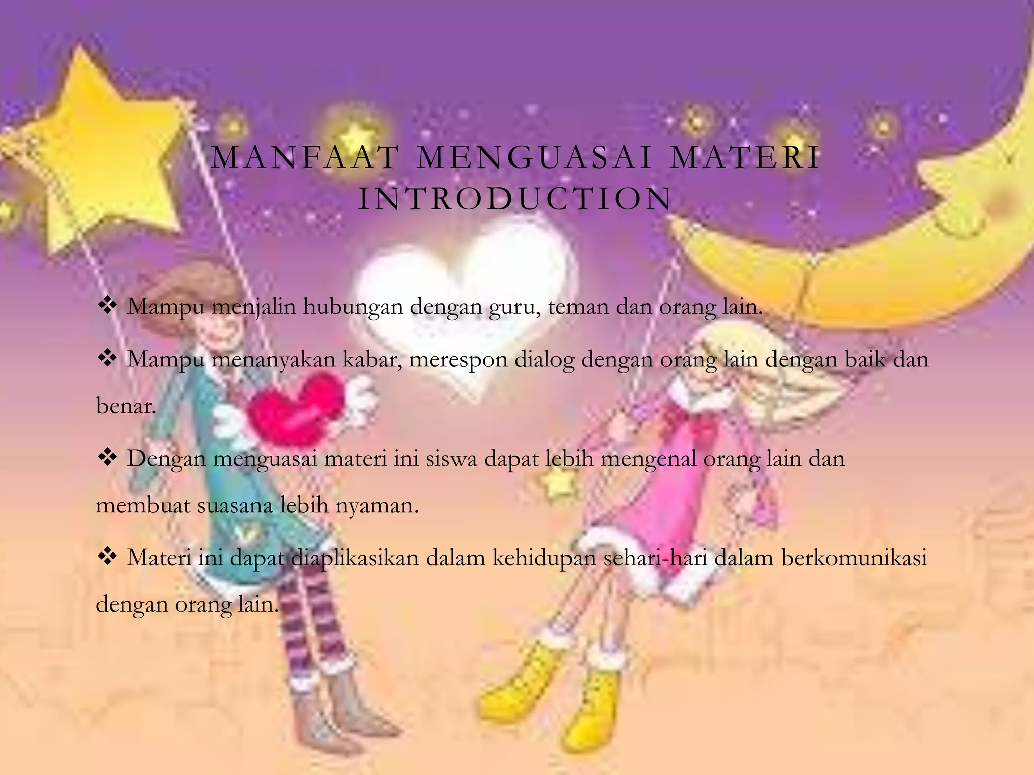 MANFAAT MENGUASAI MATERI
INTRODUCTION
 Mampu menjalin hubungan dengan guru, teman dan orang lain.
 Mampu menanyakan kabar, merespon dialog dengan orang lain dengan baik dan
benar.
 Dengan menguasai materi ini siswa dapat lebih mengenal orang lain dan
membuat suasana lebih nyaman.
 Materi ini dapat diaplikasikan dalam kehidupan sehari-hari dalam berkomunikasi
dengan orang lain.
 