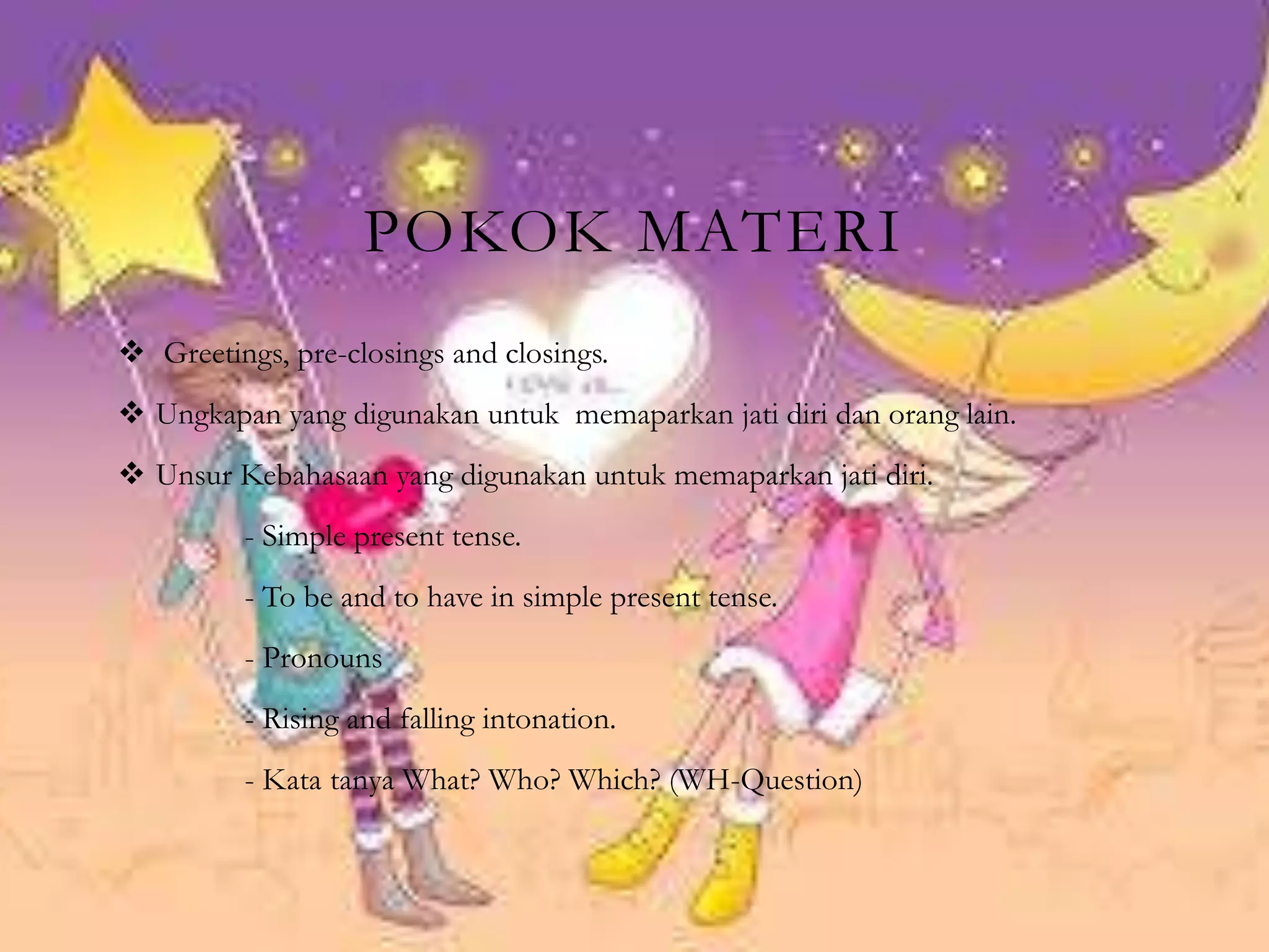 POKOK MATERI
 Greetings, pre-closings and closings.
 Ungkapan yang digunakan untuk memaparkan jati diri dan orang lain.
 Unsur Kebahasaan yang digunakan untuk memaparkan jati diri.
- Simple present tense.
- To be and to have in simple present tense.
- Pronouns
- Rising and falling intonation.
- Kata tanya What? Who? Which? (WH-Question)
 