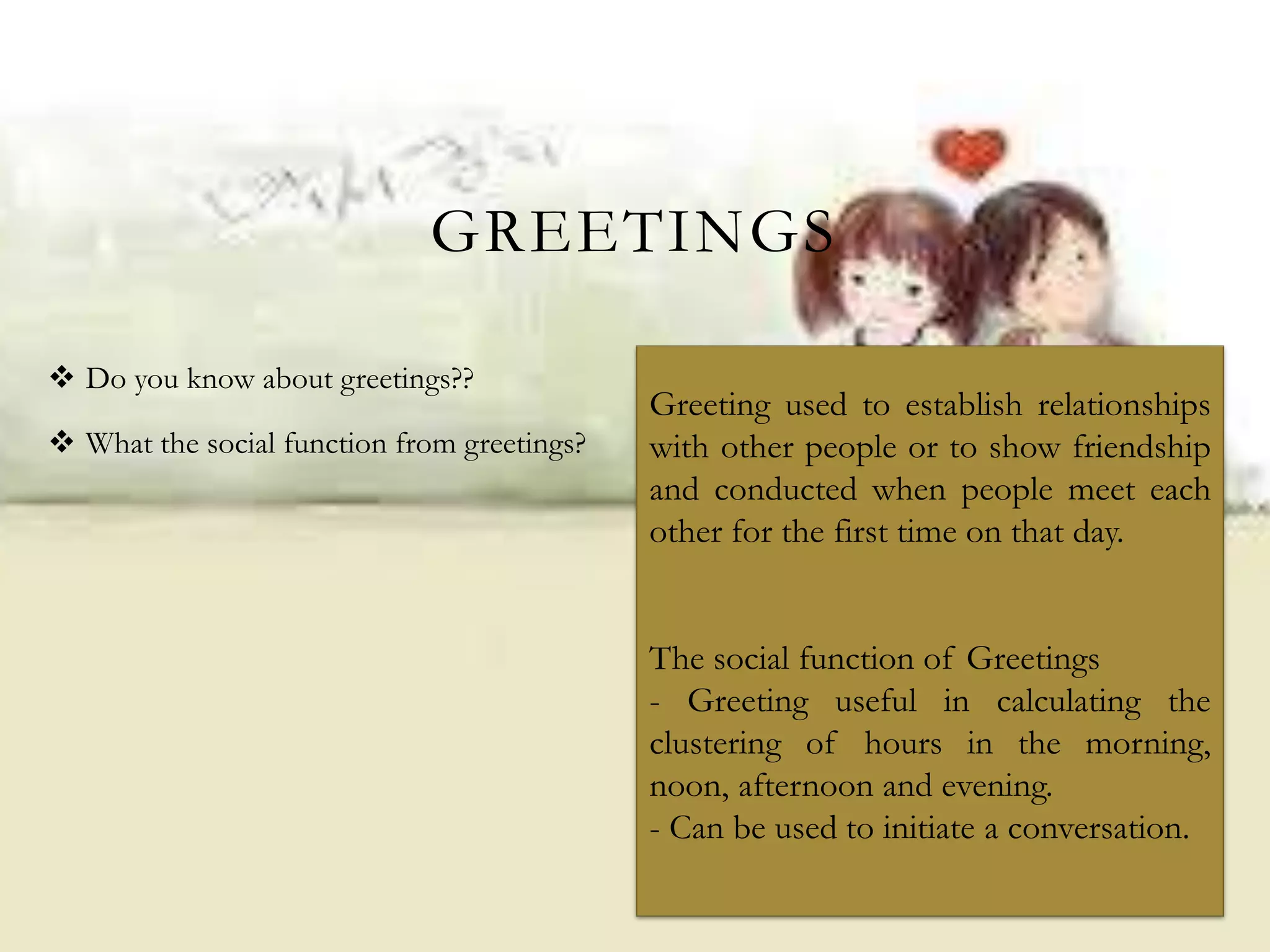  Do you know about greetings??
 What the social function from greetings?
GREETINGS
Greeting used to establish relationships
with other people or to show friendship
and conducted when people meet each
other for the first time on that day.
The social function of Greetings
- Greeting useful in calculating the
clustering of hours in the morning,
noon, afternoon and evening.
- Can be used to initiate a conversation.
 