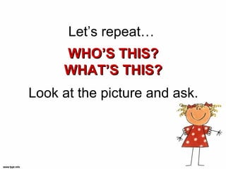 Let’s repeat…
     WHO’S THIS?
     WHAT’S THIS?
Look at the picture and ask.
 