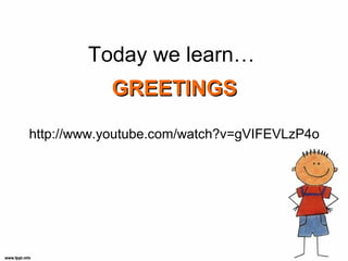 Today we learn…
           GREETINGS

http://www.youtube.com/watch?v=gVIFEVLzP4o
 