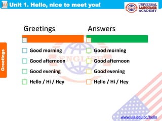 Unit 1. Hello, nice to meet you!
www.ula.edu.co/bello
A1
Greetings
Greetings
Good morning
Good afternoon
Good evening
Hello / Hi / Hey
Answers
Good morning
Good afternoon
Good evening
Hello / Hi / Hey
 