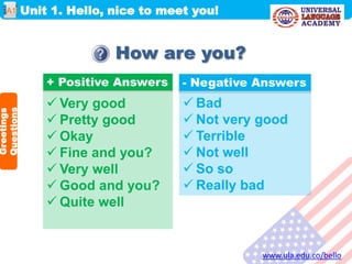Unit 1. Hello, nice to meet you!
www.ula.edu.co/bello
A1
How are you?
 Very good
 Pretty good
 Okay
 Fine and you?
 Very well
 Good and you?
 Quite well
+ Positive Answers - Negative Answers
 Bad
 Not very good
 Terrible
 Not well
 So so
 Really bad
Greetings
Questions
 