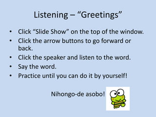 Listening – “Greetings”
• Click “Slide Show” on the top of the window.
• Click the arrow buttons to go forward or
back.
• Click the speaker and listen to the word.
• Say the word.
• Practice until you can do it by yourself!
Nihongo-de asobo!