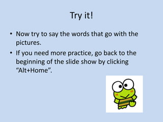 Try it!
• Now try to say the words that go with the
pictures.
• If you need more practice, go back to the
beginning of the slide show by clicking
“Alt+Home”.