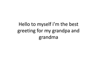 Hello to myself i’m the best
greeting for my grandpa and
grandma
 