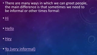 • There are many ways in which we can greet people,
the main difference is that sometimes we need to
be informal or other times formal:
• Hi
• Hello
• Hey
• Yo (very informal)