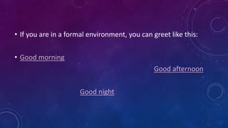 • If you are in a formal environment, you can greet like this:
• Good morning
Good afternoon
Good night