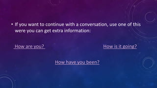 • If you want to continue with a conversation, use one of this
were you can get extra information:
How are you? How is it going?
How have you been?
