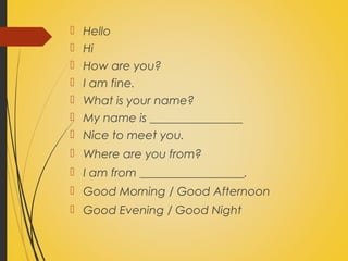  Hello
Hi
How are you?
I am fine.
What is your name?
My name is ________________
Nice to meet you.
Where are you from?
I am from __________________.
Good Morning / Good Afternoon
Good Evening / Good Night