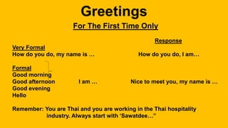 For The First Time Only
Response
Very Formal
How do you do, my name is … How do you do, I am…
Formal
Good morning
Good afternoon I am … Nice to meet you, my name is …
Good evening
Hello
Remember: You are Thai and you are working in the Thai hospitality
industry. Always start with ‘Sawatdee…”
 