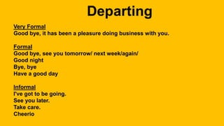 Very Formal
Good bye, it has been a pleasure doing business with you.
Formal
Good bye, see you tomorrow/ next week/again/
Good night
Bye, bye
Have a good day
Informal
I've got to be going.
See you later.
Take care.
Cheerio
 