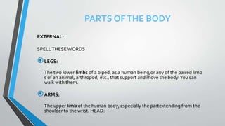 PARTS OFTHE BODY
EXTERNAL:
SPELLTHESE WORDS
LEGS:
The two lower limbs of a biped, as a human being,or any of the paired limb
s of an animal, arthropod, etc., that support and move the body.You can
walk with them.
ARMS:
The upper limb of the human body, especially the partextending from the
shoulder to the wrist. HEAD:
 