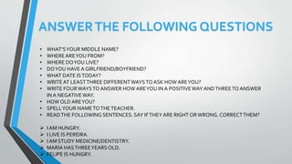 ANSWERTHE FOLLOWING QUESTIONS
• WHAT’SYOUR MIDDLE NAME?
• WHEREAREYOU FROM?
• WHERE DOYOU LIVE?
• DOYOU HAVE A GIRLFRIEND/BOYFRIEND?
• WHAT DATE ISTODAY?
• WRITE AT LEASTTHREE DIFFERENTWAYSTO ASK HOW AREYOU?
• WRITE FOURWAYSTO ANSWER HOW AREYOU IN A POSITIVEWAY ANDTHREETO ANSWER
IN A NEGATIVEWAY.
• HOW OLD AREYOU?
• SPELLYOUR NAMETOTHETEACHER.
• READTHE FOLLOWING SENTENCES. SAY IFTHEY ARE RIGHT ORWRONG. CORRECTTHEM?
 I AM HUNGRY.
 I LIVE IS PEREIRA.
 I AM STUDY MEDICINE/DENTISTRY.
 MARIA HASTHREEYEARS OLD.
 FELIPE IS HUNGRY.
 
