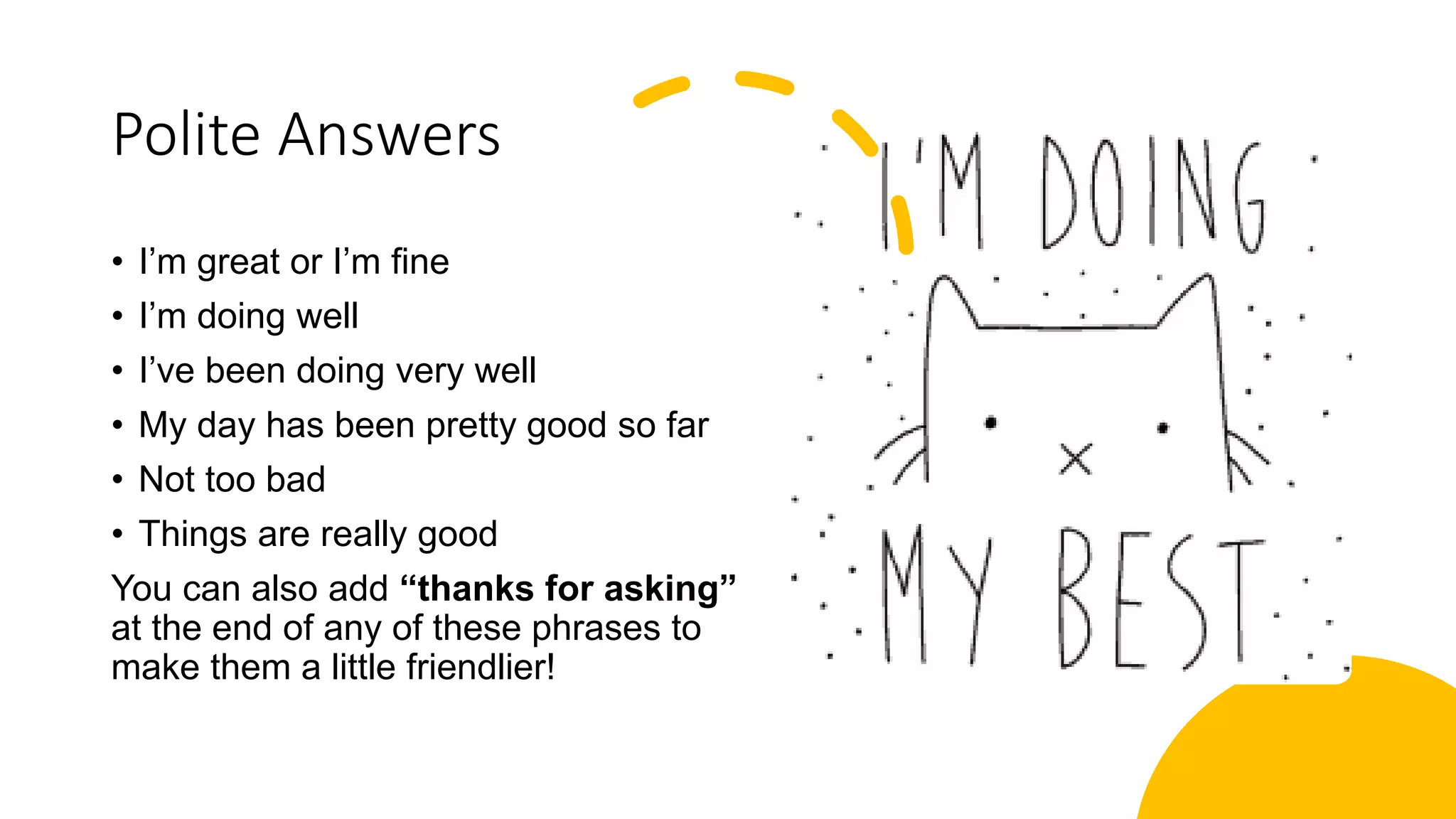 Polite Answers
• I’m great or I’m fine
• I’m doing well
• I’ve been doing very well
• My day has been pretty good so far
• Not too bad
• Things are really good
You can also add “thanks for asking”
at the end of any of these phrases to
make them a little friendlier!
 