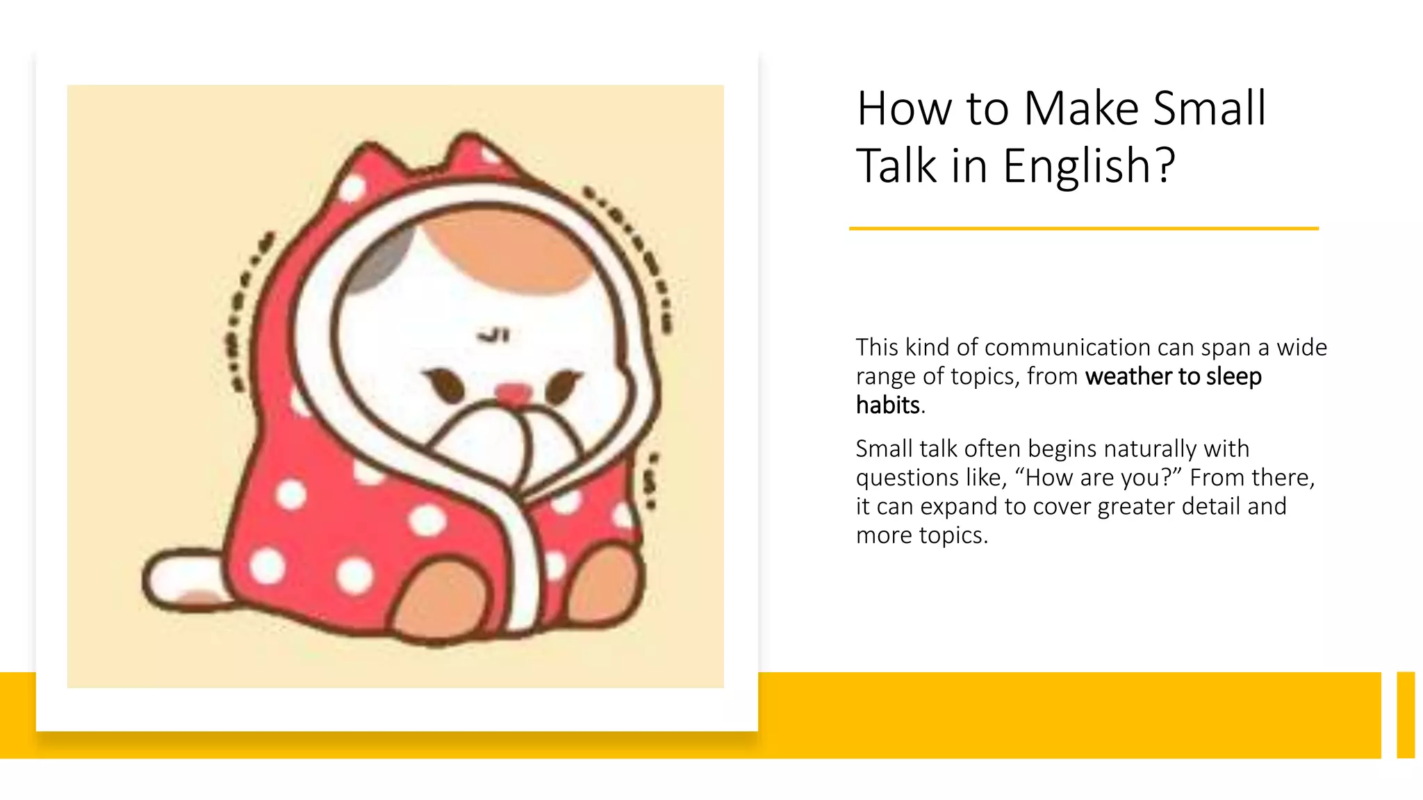 How to Make Small
Talk in English?
This kind of communication can span a wide
range of topics, from weather to sleep
habits.
Small talk often begins naturally with
questions like, “How are you?” From there,
it can expand to cover greater detail and
more topics.
 