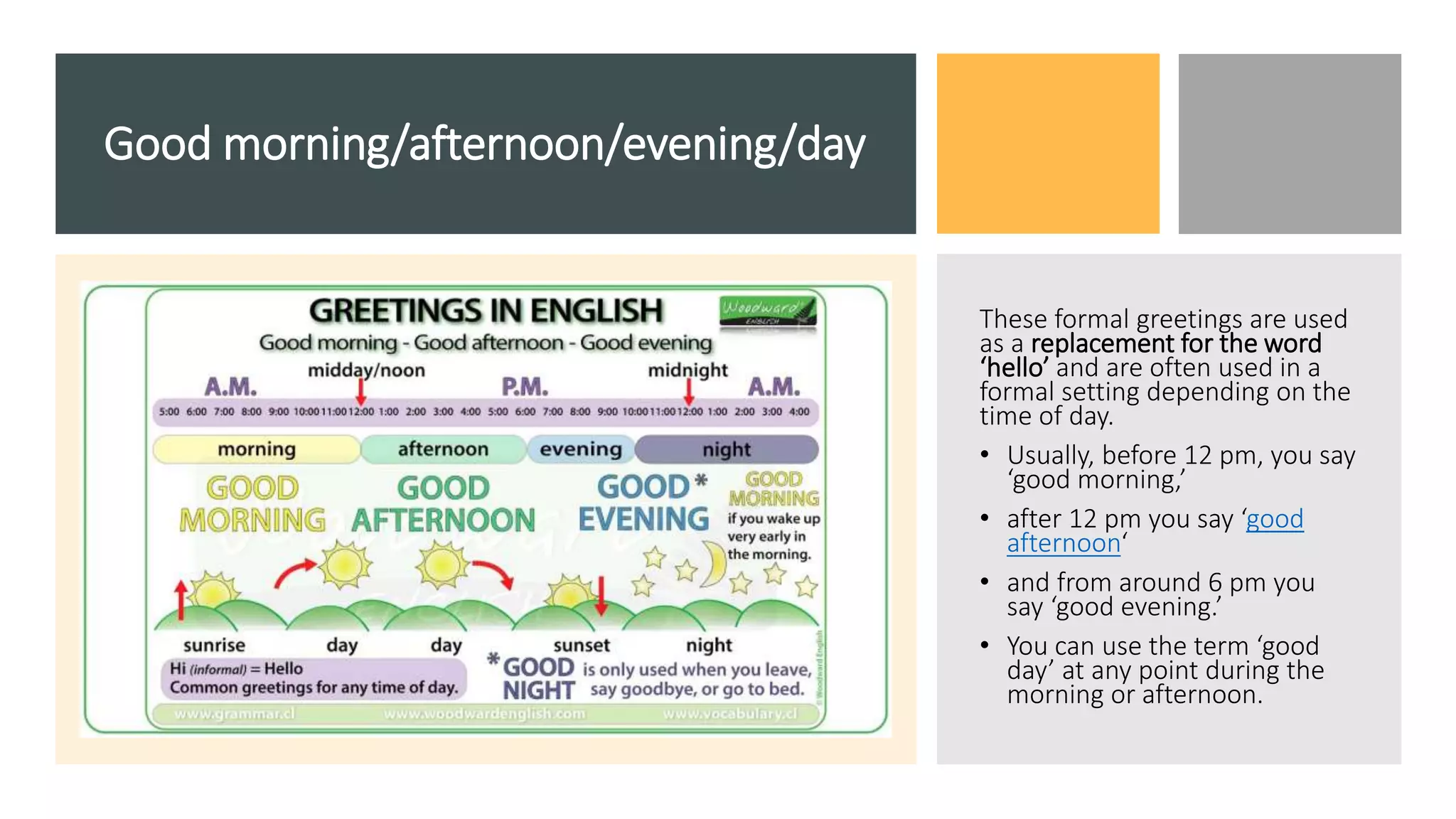 Good morning/afternoon/evening/day
These formal greetings are used
as a replacement for the word
‘hello’ and are often used in a
formal setting depending on the
time of day.
• Usually, before 12 pm, you say
‘good morning,’
• after 12 pm you say ‘good
afternoon‘
• and from around 6 pm you
say ‘good evening.’
• You can use the term ‘good
day’ at any point during the
morning or afternoon.
 